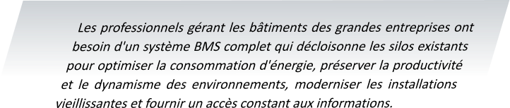 Les professionnels gérant les bâtiments des grandes entreprises ont besoin d'un système BMS complet qui décloisonne les silos existants pour optimiser la consommation d'énergie, préserver la productivité et le dynamisme des environnements, moderniser les installations vieillissantes et fournir un accès constant aux informations.
