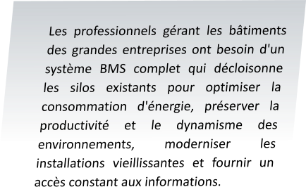 Les professionnels gérant les bâtiments des grandes entreprises ont besoin d'un système BMS complet qui décloisonne les silos existants pour optimiser la consommation d'énergie, préserver la productivité et le dynamisme des environnements, moderniser les installations vieillissantes et fournir un accès constant aux informations.