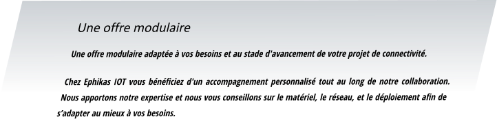 Une offre modulaire Une offre modulaire adaptée à vos besoins et au stade d'avancement de votre projet de connectivité.  Chez Ephikas IOT vous bénéficiez d'un accompagnement personnalisé tout au long de notre collaboration. Nous apportons notre expertise et nous vous conseillons sur le matériel, le réseau, et le déploiement afin de s’adapter au mieux à vos besoins.