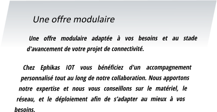 Une offre modulaire Une offre modulaire adaptée à vos besoins et au stade d'avancement de votre projet de connectivité.  Chez Ephikas IOT vous bénéficiez d'un accompagnement personnalisé tout au long de notre collaboration. Nous apportons notre expertise et nous vous conseillons sur le matériel, le réseau, et le déploiement afin de s’adapter au mieux à vos besoins.